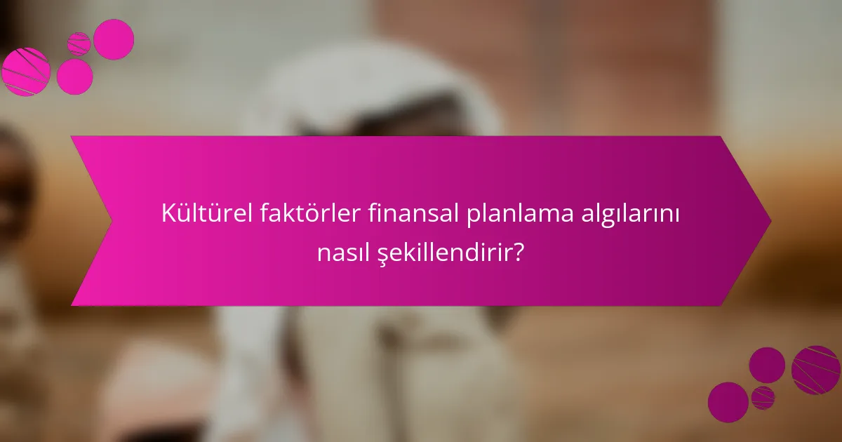 Kültürel faktörler finansal planlama algılarını nasıl şekillendirir?